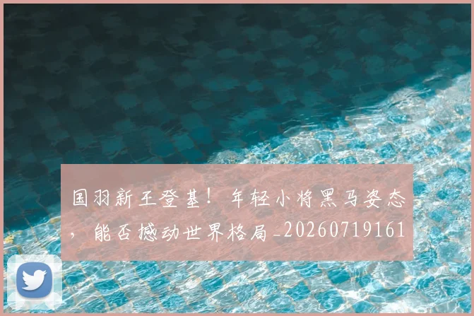 国羽新王登基!年轻小将黑马姿态,能否撼动世界格局_20260719161221