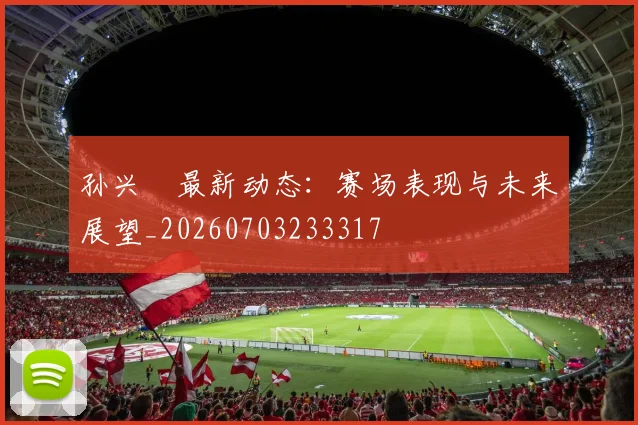 孙兴慜最新动态:赛场表现与未来展望_20260703233317