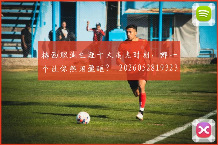 梅西职业生涯十大高光时刻,哪一个让你热泪盈眶?_20260528193232