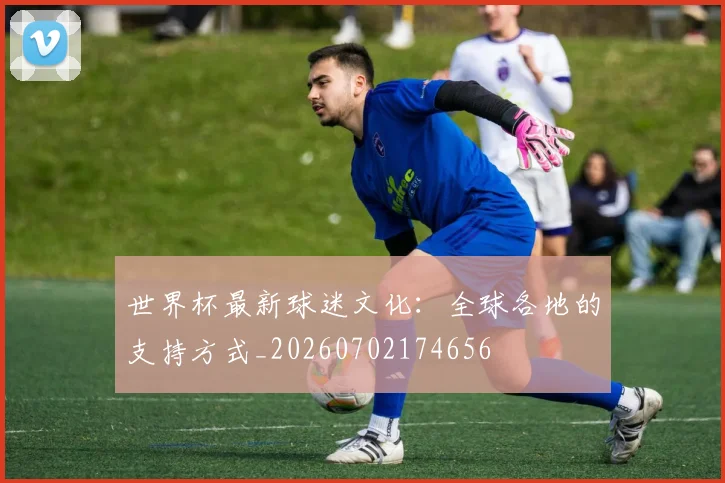 世界杯最新球迷文化:全球各地的支持方式_20260702174656