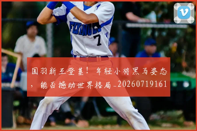国羽新王登基!年轻小将黑马姿态,能否撼动世界格局_20260719161221