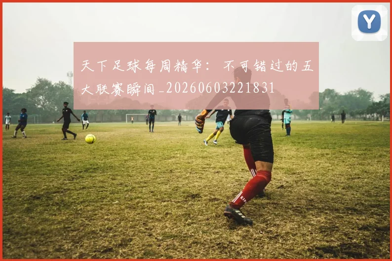 天下足球每周精华:不可错过的五大联赛瞬间_20260603221831