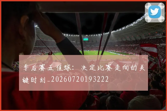 季后赛五佳球:决定比赛走向的关键时刻_20260720193222