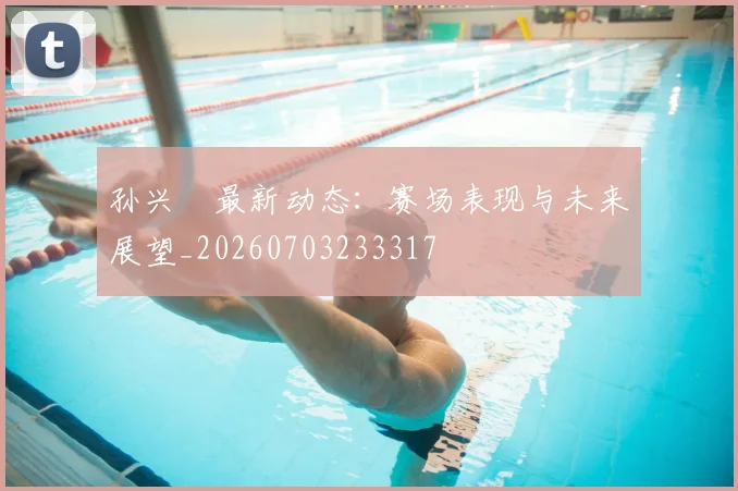 孙兴慜最新动态:赛场表现与未来展望_20260703233317