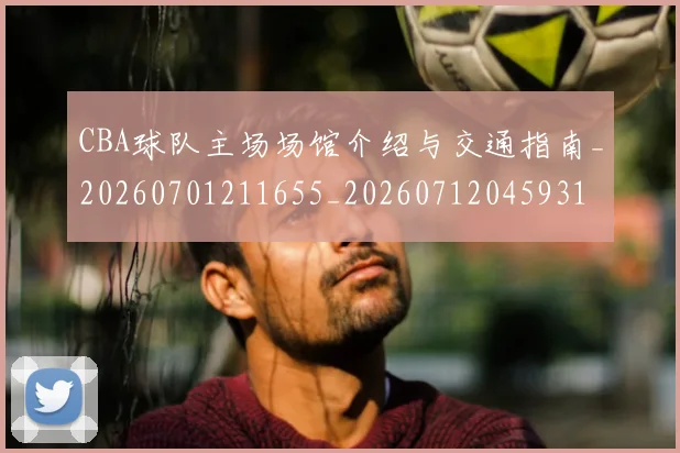CBA球队主场场馆介绍与交通指南_20260701211655_20260712045931