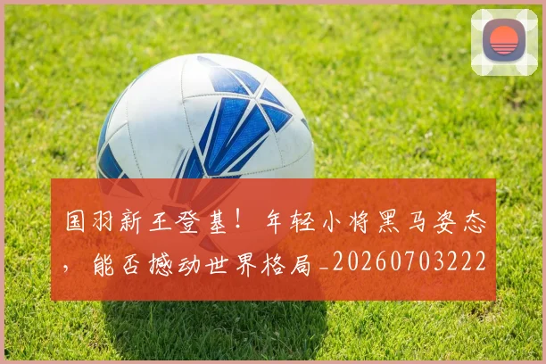 国羽新王登基！年轻小将黑马姿态，能否撼动世界格局_20260703222843