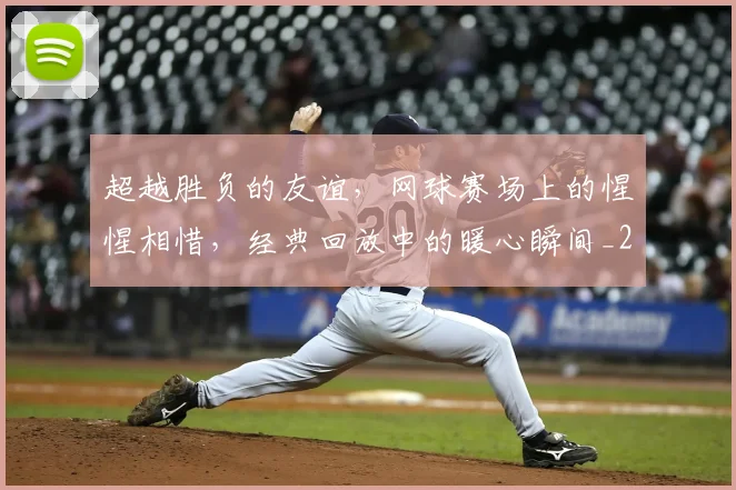 超越胜负的友谊，网球赛场上的惺惺相惜，经典回放中的暖心瞬间_20260711204330