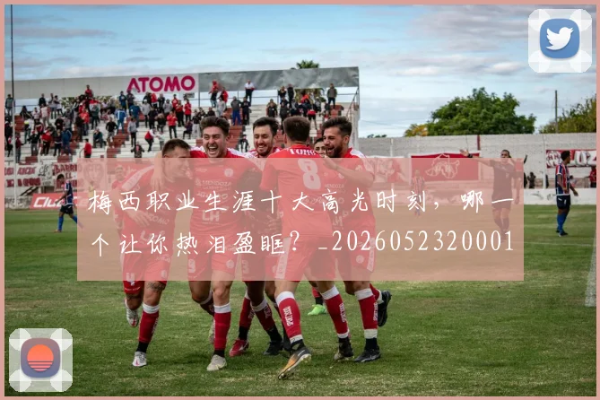 梅西职业生涯十大高光时刻,哪一个让你热泪盈眶?_20260523200015