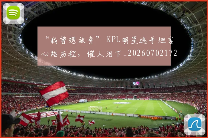 “我曾想放弃” KPL明星选手坦言心路历程,催人泪下_20260702172707