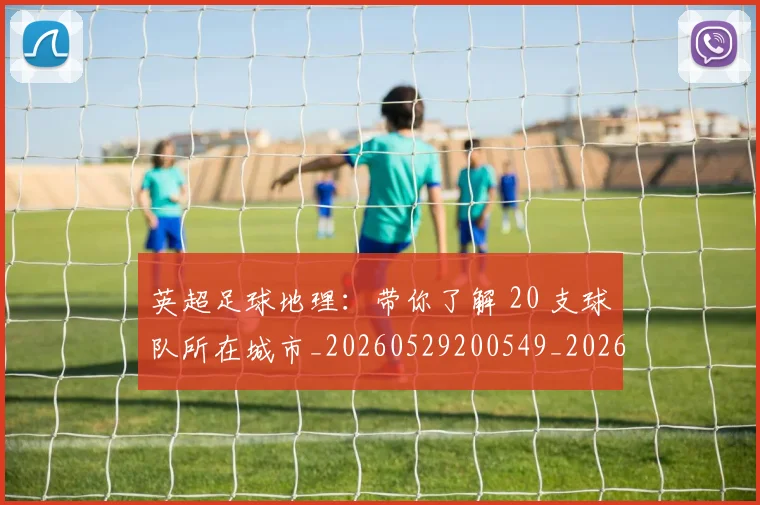 英超足球地理:带你了解 20 支球队所在城市_20260529200549_20260710010153