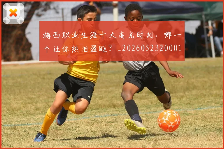 梅西职业生涯十大高光时刻,哪一个让你热泪盈眶?_20260523200015