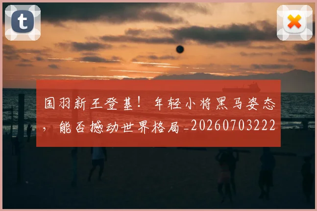 国羽新王登基！年轻小将黑马姿态，能否撼动世界格局_20260703222843