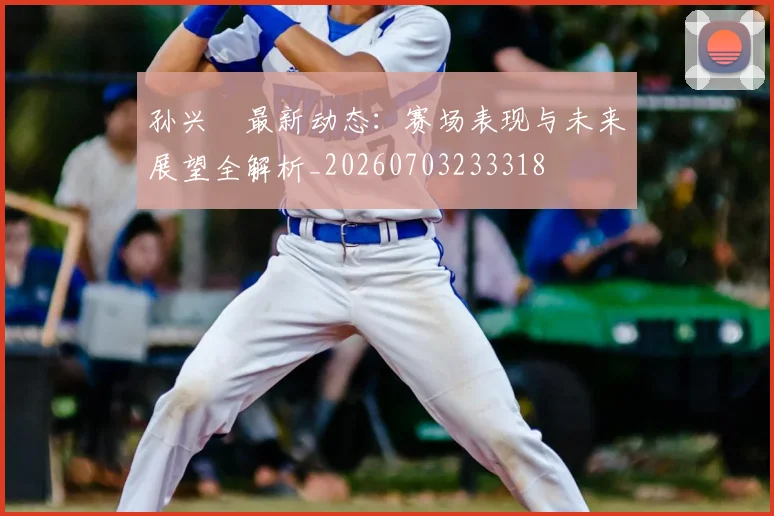 孙兴慜最新动态:赛场表现与未来展望全解析_20260703233318
