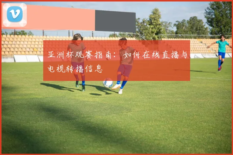亚洲杯观赛指南:如何在线直播与电视转播信息