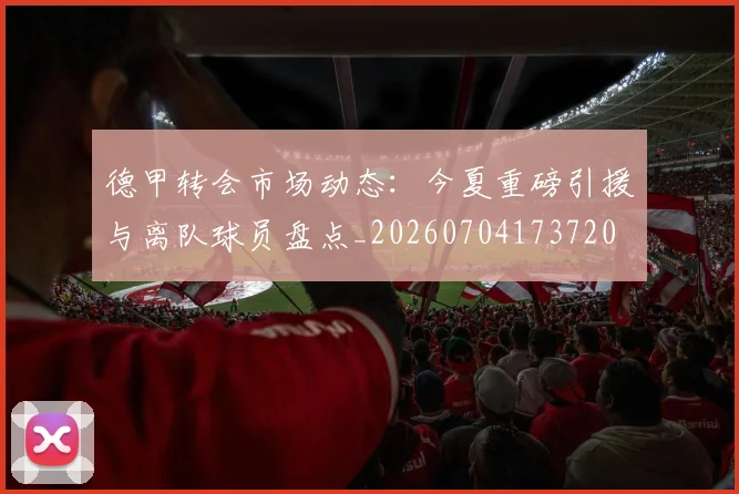 德甲转会市场动态:今夏重磅引援与离队球员盘点_20260704173720
