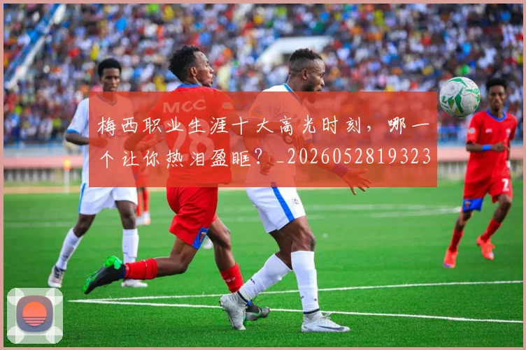 梅西职业生涯十大高光时刻,哪一个让你热泪盈眶?_20260528193232
