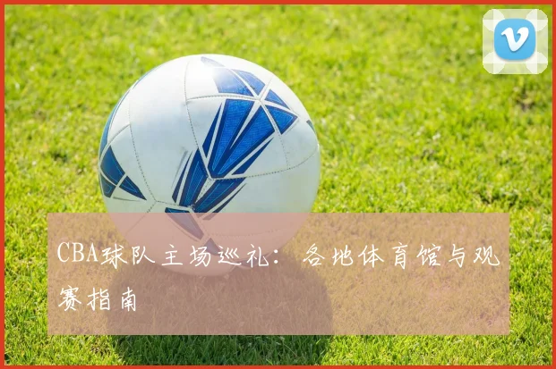 CBA球队主场巡礼:各地体育馆与观赛指南